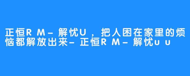 正恒RM-解忧U，把人困在家里的烦恼都解放出来-正恒RM-解忧uu