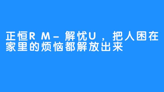 正恒RM-解忧U，把人困在家里的烦恼都解放出来