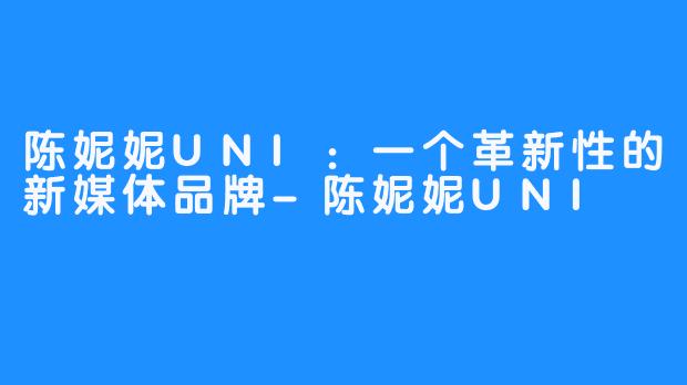 陈妮妮UNI：一个革新性的新媒体品牌-陈妮妮UNI
