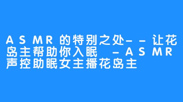 ASMR的特别之处--让花岛主帮助你入眠 -ASMR声控助眠女主播花岛主