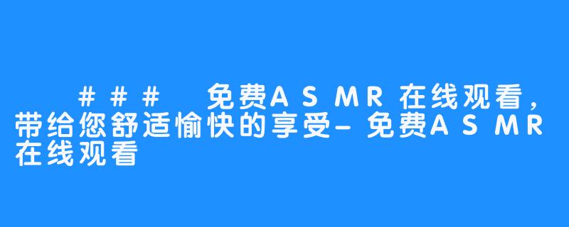 ​
### 免费ASMR在线观看，带给您舒适愉快的享受-免费ASMR在线观看
