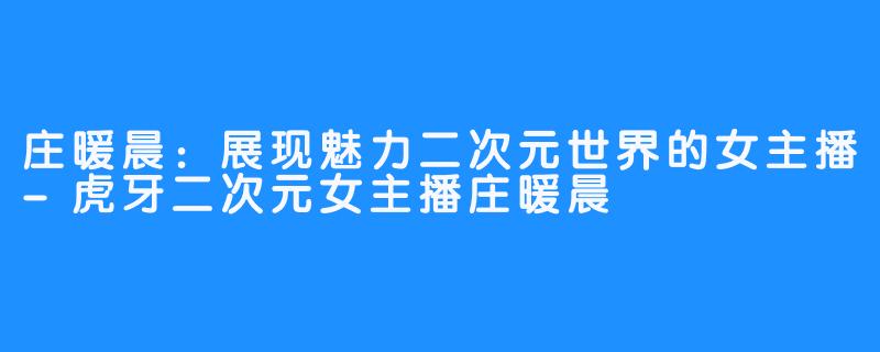 庄暖晨：展现魅力二次元世界的女主播-虎牙二次元女主播庄暖晨