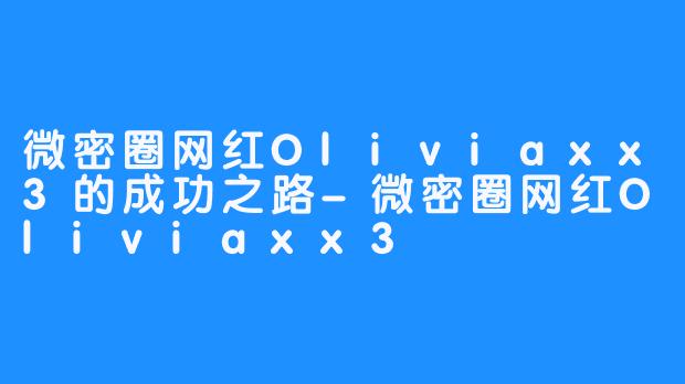 微密圈网红Oliviaxx3的成功之路-微密圈网红Oliviaxx3