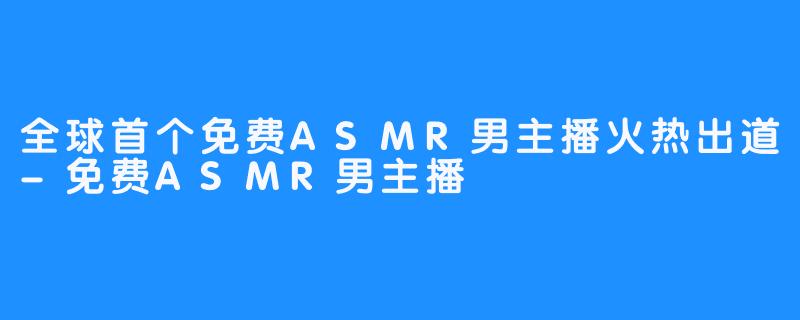 全球首个免费ASMR男主播火热出道-免费ASMR男主播