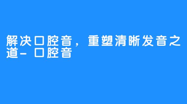 解决口腔音，重塑清晰发音之道-口腔音