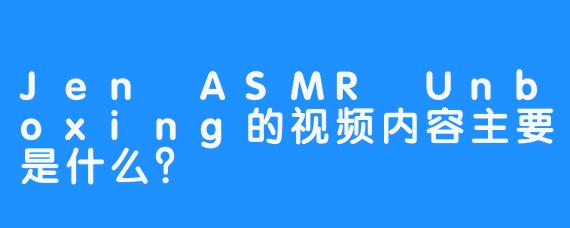Jen ASMR Unboxing的视频内容主要是什么？