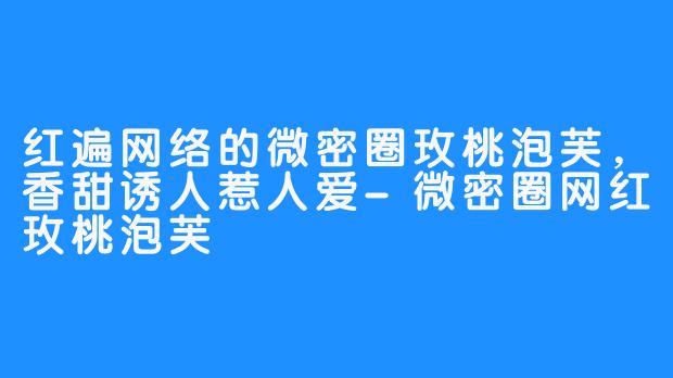 红遍网络的微密圈玫桃泡芙，香甜诱人惹人爱-微密圈网红玫桃泡芙