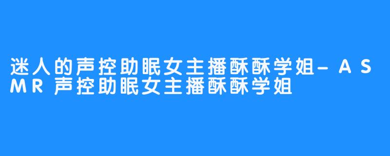迷人的声控助眠女主播酥酥学姐-ASMR声控助眠女主播酥酥学姐