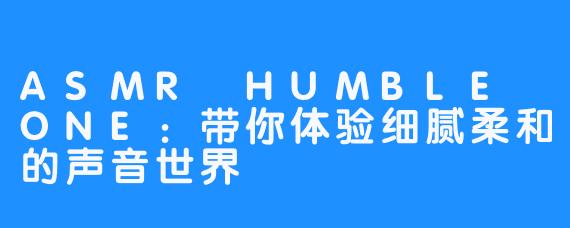 ASMR HUMBLE ONE：带你体验细腻柔和的声音世界