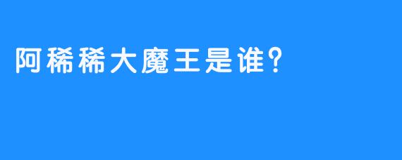 阿稀稀大魔王是谁？