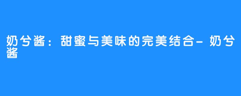 奶兮酱：甜蜜与美味的完美结合-奶兮酱