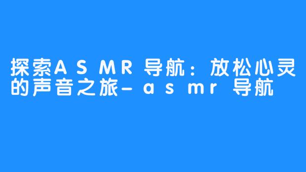 探索ASMR导航：放松心灵的声音之旅-asmr导航