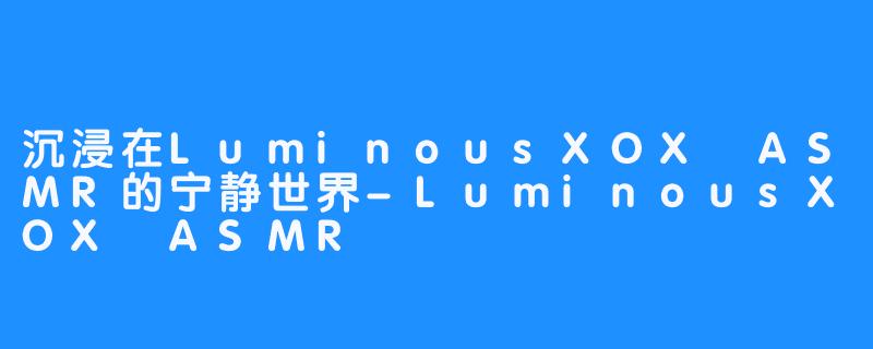 沉浸在LuminousXOX ASMR的宁静世界-LuminousXOX ASMR