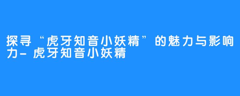 探寻“虎牙知音小妖精”的魅力与影响力-虎牙知音小妖精