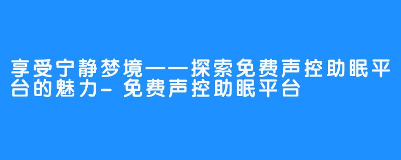 享受宁静梦境——探索免费声控助眠平台的魅力-免费声控助眠平台