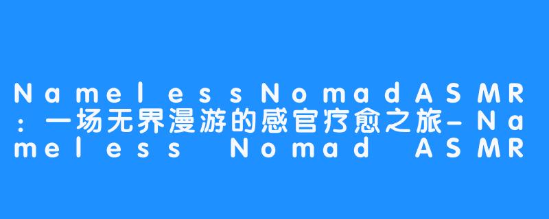 NamelessNomadASMR：一场无界漫游的感官疗愈之旅-Nameless Nomad ASMR