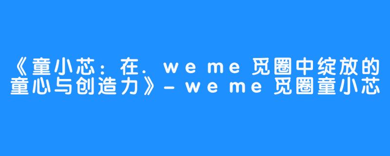 《童小芯：在.weme觅圈中绽放的童心与创造力》-weme觅圈童小芯