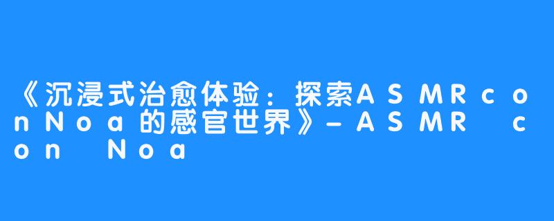 《沉浸式治愈体验：探索ASMRconNoa的感官世界》-ASMR con Noa