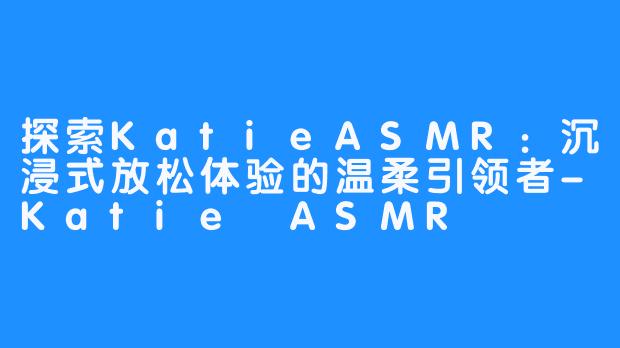 探索KatieASMR：沉浸式放松体验的温柔引领者-Katie ASMR