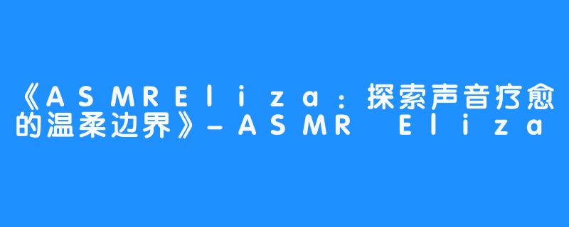 《ASMREliza：探索声音疗愈的温柔边界》-ASMR Eliza