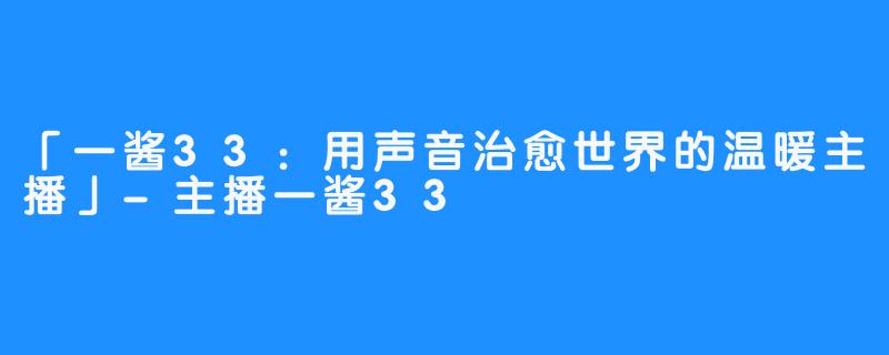 「一酱33：用声音治愈世界的温暖主播」-主播一酱33