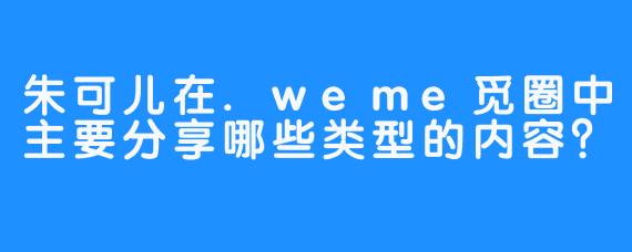 朱可儿在.weme觅圈中主要分享哪些类型的内容？