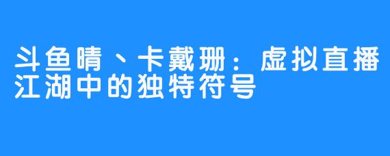 斗鱼晴丶卡戴珊：虚拟直播江湖中的独特符号