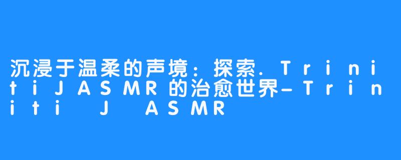 沉浸于温柔的声境：探索.TrinitiJASMR的治愈世界-Triniti J ASMR