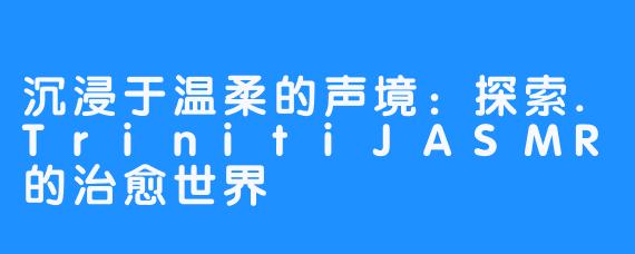 沉浸于温柔的声境：探索.TrinitiJASMR的治愈世界