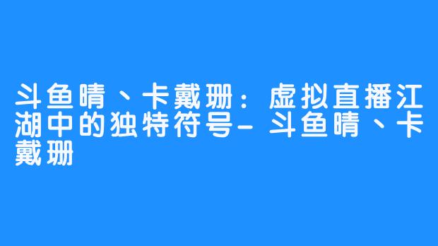 斗鱼晴丶卡戴珊：虚拟直播江湖中的独特符号-斗鱼晴丶卡戴珊