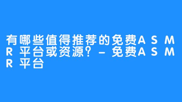 有哪些值得推荐的免费ASMR平台或资源？-免费ASMR平台