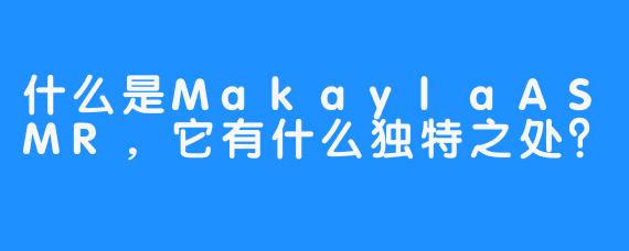 什么是MakaylaASMR，它有什么独特之处？