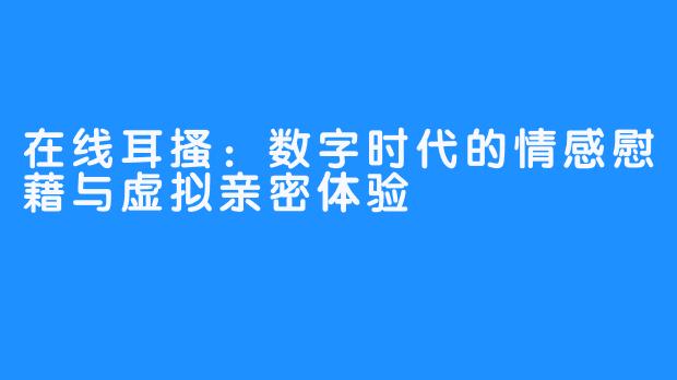 在线耳搔：数字时代的情感慰藉与虚拟亲密体验