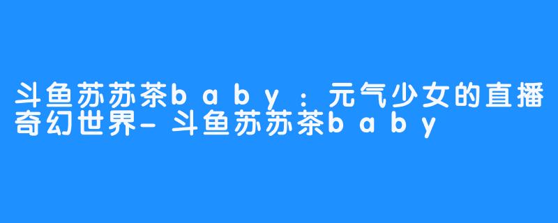 斗鱼苏苏茶baby：元气少女的直播奇幻世界-斗鱼苏苏茶baby