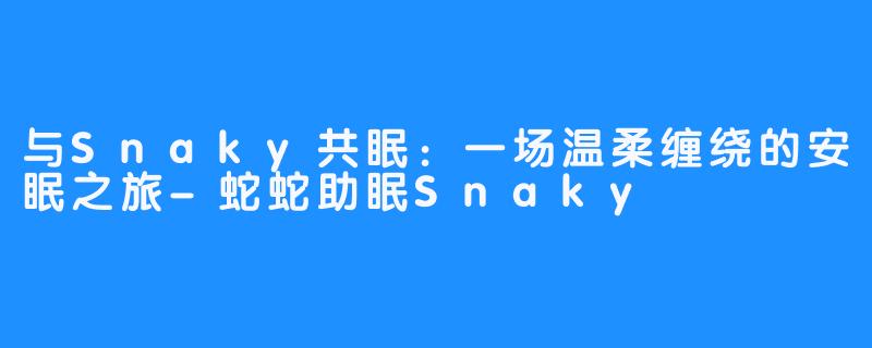 与Snaky共眠：一场温柔缠绕的安眠之旅-蛇蛇助眠Snaky