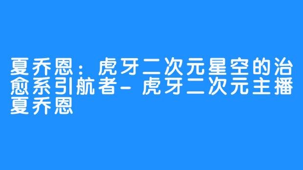 夏乔恩：虎牙二次元星空的治愈系引航者-虎牙二次元主播夏乔恩