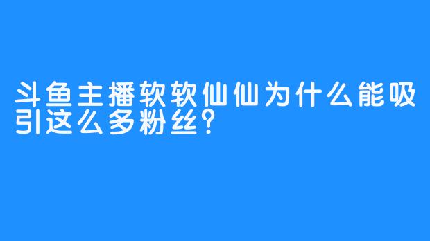 斗鱼主播软软仙仙为什么能吸引这么多粉丝？
