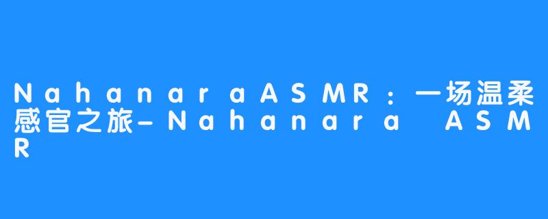 NahanaraASMR：一场温柔感官之旅-Nahanara ASMR