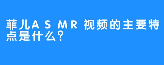 菲儿ASMR视频的主要特点是什么？
