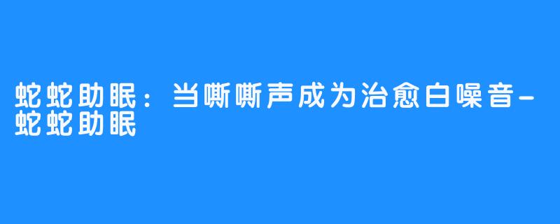蛇蛇助眠：当嘶嘶声成为治愈白噪音-蛇蛇助眠