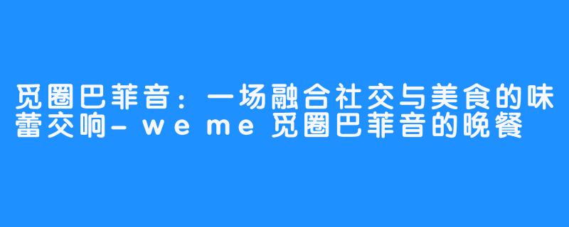 觅圈巴菲音：一场融合社交与美食的味蕾交响-weme觅圈巴菲音的晚餐