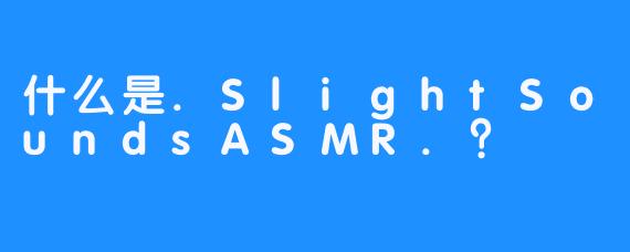 什么是.SlightSoundsASMR.？
