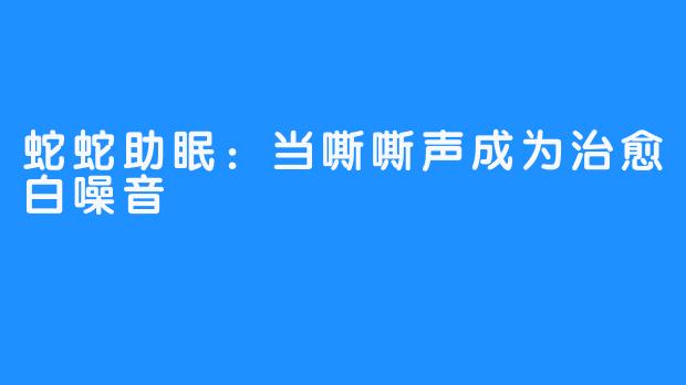 蛇蛇助眠：当嘶嘶声成为治愈白噪音