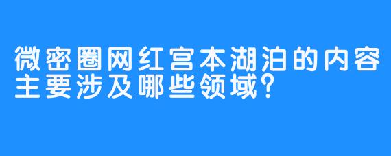 微密圈网红宫本湖泊的内容主要涉及哪些领域？