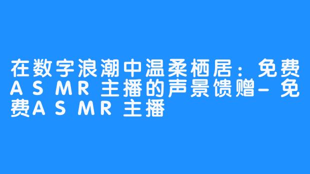 在数字浪潮中温柔栖居：免费ASMR主播的声景馈赠-免费ASMR主播