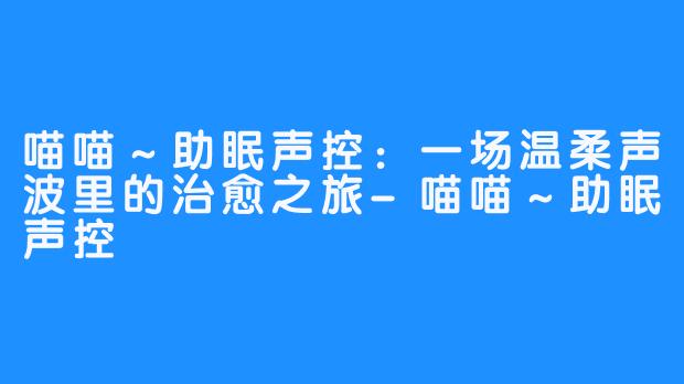 喵喵～助眠声控：一场温柔声波里的治愈之旅-喵喵～助眠声控
