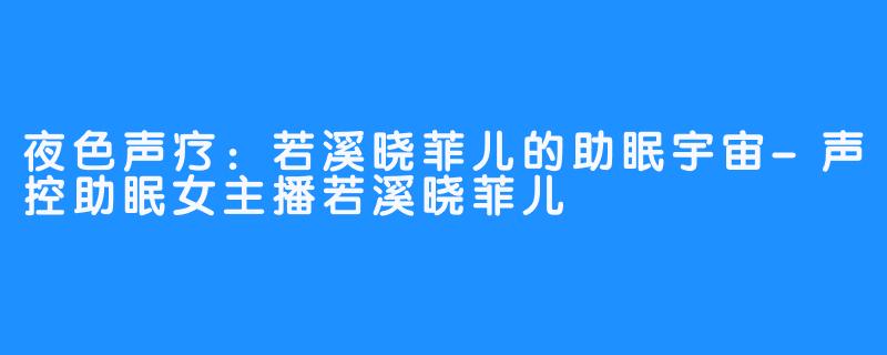 夜色声疗：若溪晓菲儿的助眠宇宙-声控助眠女主播若溪晓菲儿