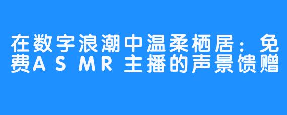 在数字浪潮中温柔栖居：免费ASMR主播的声景馈赠
