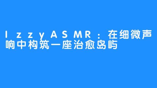 IzzyASMR：在细微声响中构筑一座治愈岛屿