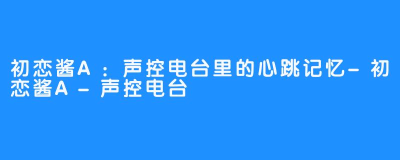 初恋酱A：声控电台里的心跳记忆-初恋酱A-声控电台
